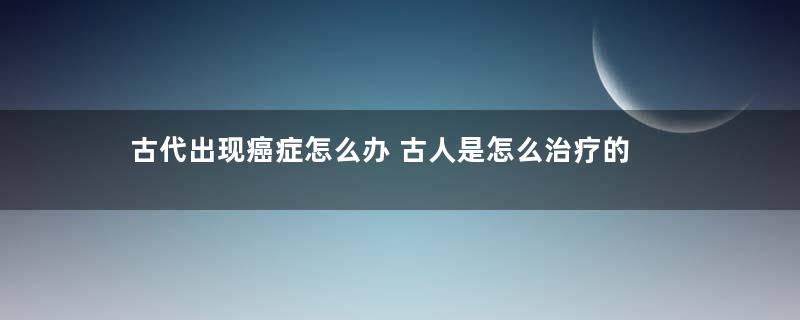 古代出现癌症怎么办 古人是怎么治疗的